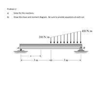 **Problem 2**

a) Solve for the reactions.

b) Draw the shear and moment diagram. Be sure to provide equations at each cut.

**Description of the Diagram:**

The provided diagram illustrates a simply supported beam with the following characteristics:

- The beam is supported at two points, labeled as A and B. 
- The distance between the supports is 6 meters, divided into two segments of 3 meters each.
- There is a triangular distributed load acting on the beam between A and B. This load varies linearly from 200 N/m at support A to 400 N/m at support B.
- The positions of the supports, A and B, are depicted with standard symbols for a pinned support at A and a roller support at B. 

To solve for reactions and draw the shear and moment diagrams, follow these steps:

1. **Calculate the Reactions:**
   - Use equilibrium equations (sum of vertical forces and moments) to find the reactions at supports A and B.

2. **Shear Force Diagram:**
   - Determine the shear force at various sections along the beam using the distributed load function.
   - Plot the shear force values to create the shear diagram.

3. **Moment Diagram:**
   - Use the shear diagram to find the bending moment at various points.
   - Integrate the shear force diagram if necessary to obtain the moment values.

4. **Equations:**
   - Provide detailed equations for both shear force and bending moment at each segment of the beam, especially where the load varies.

This analysis will help in understanding how the beam behaves under the given loading conditions.