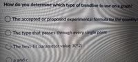 **Question:** How do you determine which type of trendline to use on a graph?

**Options:**

- ○ The accepted or proposed experimental formula for the quantity 
- ○ The type that passes through every single point
- ○ The best-fit parameter value (R^2)
- ○ a and c