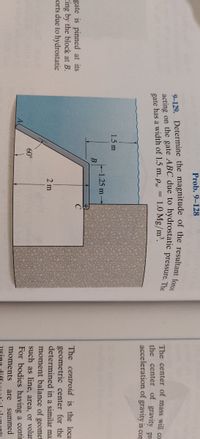 **Problem 9-128**

**Objective:** Determine the magnitude of the resultant force acting on the gate ABC due to hydrostatic pressure. The gate has a width of 1.5 m, and the density of water (\(\rho_w\)) is 1.0 Mg/m³.

**Diagram Description:**

The diagram presents a cross-sectional view of a gate submerged in water, hinged at point A and supported by a block at point B. The geometry is triangular with the following details:
- The gate is inclined at an angle of \(60^\circ\) to the horizontal.
- The height from the water surface to point B is marked as 1.5 m.
- The segment BC is vertical with a length of 2 m.
- The part from the block at B to C is horizontal and measures 1.25 m.
- The width of the gate is given as 1.5 m.

**Technical Explanation:**

To determine the resultant force on the gate due to the hydrostatic pressure, consider the following steps:
1. **Calculate the Hydrostatic Force:**
   The pressure exerted by the fluid at any depth is given by \( P = \rho \cdot g \cdot h \), where:
   - \(\rho\) is the fluid density,
   - \(g\) is the acceleration due to gravity,
   - \(h\) is the depth below the fluid surface.

2. **Determine the Position of the Center of Pressure:**
   The center of pressure is the centroid for hydrostatic loading, factoring in both depth and gate geometry.

3. **Compute the Moments:**
   Using moment calculations, find the tendency of this force to cause rotation about the hinge point A.

For educational purposes, these calculations demonstrate how principles of fluid statics and engineering mechanics are applied to real-world scenarios involving submerged gates and fluid forces.