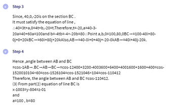 Step 3
Since, 40,0,-20is on the section BC.
It must satisfy the equation of line,
..40=3t+a,0=4t+b,-20=t.Therefore,t=-20,a=40-3-
20a=40+60a 100and b=-4tb=-4×-20b-80..Point a,b,0=100,80,0BC=100-40i+80-
Oj+0+20KBC-=60i+80j+20kAlso,AB¬=40-0i+0+40j+-20-0kAB¬=40i+40j-20k.
Step 4
Hence,angle between AB and BC
=cos-1AB .BC-AB-BC-=cos-12400+3200-4003600+6400+4001600+1600+400=cos-
1520010104x60=cos-1526104-cos-1521046x104-cos-110412
Therefore, the angle between AB and BC =cos-110412.
(3) From part(2) equation of line BC is
x-1003-y-804=Z-01
and
a=100, b=80