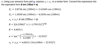 v. Using your answers from part iv, express x₁ + x₂ in a similar form. Convert this expression into
the equivalent form R sin (100πt + a)
2.8726 sin (100nt) + 2.41045 cos (100nt)
X₁
=
X₂ = 1.3658 sin (100nt) - 4.2036 cos (100nt)
x₁ + x₂= R sin (100πt + a)
R = {(4.2384)² + (-1.79315)²31/2
R = 4.60211
-1.79315
4.2389
x₁ + x₂ = 4.60211 Sin(100nt - 22.932°)
a tan
= -22.932°