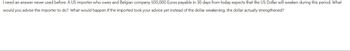 I need an answer never used before. A US importer who owes and Belgian company 500,000 Euros payable in 30 days from today expects that the US Dollar will weaken during this period. What
would you advise the importer to do? What would happen if the imported took your advice yet instead of the dollar weakening, the dollar actually strengthened?