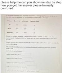 please help me can you show me step by step
how you get the answer please im really
confused
An ad campaign ror a new snack chip WIll be conaucted in a limited geograpnical area and can use TV
time, radio time, and newspaper ads. Information about each medium is shown below.
Medium
Cost Per Ad # Reached
Exposure Quality
TV
500
10000
30
Radio
250
2500
40
Newspaper
150
2000
25
Consider the following limitations: (1) the advertising budget is $20,000, and (2) they must achieve an
exposure quality of at least 1000, (3) the number of TV ads cannot exceed the number of radio ads by
more than 4.
Develop and solve an LP model to determine the number of ads in each medium in order to maximize the
total number reached.
Hint: to avoid errors and confusions, first write down the algebraic formulation on paper before solving the
model in Excel.
(a) What is the optimal solution?
Optimal number of TV ads is
Optimal number of Radio ads is
Optimal number of Newspaper ads is
(b) The maximum total number reached is
(c)How much do they have to pay for the optimal number of TV ads?
