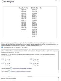 Can weights
Regular Coke
0.81917
Diet Coke
0.77726
0.77576
0.78956
0.81495
0.81627
0.82111
0.81808
0.78681
0.78436
0.82471
0.80623
0.78611
0.78058
0.78301
0.81278
0.81720
0.78522
0.78786
0.81098
0.82514
0.82642
0.78805
0.78256
0.79232
0.78519
0.78718
0.78132
Listed in the accompanying table are weights (Ib) of samples of the contents of cans of regular Coke and Diet Coke.
Assume that the two samples are independent simple random samples selected from normally distributed populations. Do
not assume that the population standard deviations are equal. Complete parts (a) to (c).
E Click the icon to view the data table of can weights.
a. Use a 0.05 significance level to test the claim that the contents of cans of regular Coke have weights with a mean that
is greater than the mean for Diet Coke.
What are the null and alternative hypotheses? Assume that population 1 consists of regular Coke and population 2
consists of Diet Coke.
O A. Ho: H1 SH2
O B. Ho: H1 = 42
H: H1 > H2
O D. Ho H1 *H2
OC. Ho H1 = H2
대< H H
The test statistic is O (Round to two decimal places as needed.)
The P-value is (Round to three decimal places as needed)
State the conclusion for the test.
