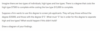 Imagine there are two types of individuals, high types and low types. There is a degree that costs the
high type $7500 to complete while costing the low type $13,000 to complete.
Suppose a firm wants to use this degree to screen job applicants. They will pay those without the
degree $35000, and those with the degree $"S". What must "S" be in order for this degree to separate
high and low types? What would happen if this didn't hold?
Draw a diagram of your findings.