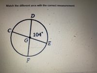 **Match the different arcs with the correct measurement.**

Below is a diagram of a circle with center labeled as G. The circle is divided into four segments by radii GD, GC, and GF, along with line GE. The segment arc DE at the top right of the circle is measured as 104°. The points on the circle perimeter are labeled as:

- C (left side of the circle)
- D (top point on the circle)
- E (right side of the circle)
- F (bottom of the circle)

### Detailed Explanation of the Diagram:

- The center of the circle is labeled as G.
- The line segments GD, GC, GE, and GF are the radii of the circle that meet at the center.
- The angle GDG is denoted with 104°, indicating the measure of arc DE.

The task is to determine and match the measurements of the other arcs labeled C, G, and F in relation to the given segments.