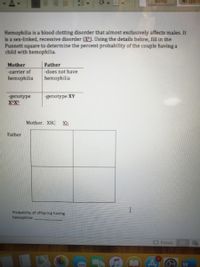 Normal
No Spac
Hemophilia is a blood clotting disorder that almost exclusively affects males. It
is a sex-linked, recessive disorder (X). Using the details below, fill in the
Punnett square to determine the percent probability of the couple having a
child with hemophilia.
Mother
Father
-carrier of
-does not have
hemophilia
hemophilia
-genotype
XHX
-genotype XY
Mother. XH. Xh
Father
Probability of offspring having
hemophilia:
OFocus
