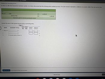 Finding and Correcting Errors
On May 25, after the transactions had been posted, Joe Adams discovered that the following entry contains an error. The cash received represents a collection on account, rather than new service fees.
20->
May 23
DATE
I May 25
2
3
Cash
Correct the error in the general Journal using a correcting entry.
Page: 1
Print harm
Service Fees
Received cash for services previously earned
ACCOUNT TITLE
To correct entry of May 23
DOC. POST.
NO. REF.
Check My Work 5 mare Check My Work uses remaining.
101
401
DEBIT CREDIT
1
2
3
1,400.00
1,400.00
All work saved.
Email