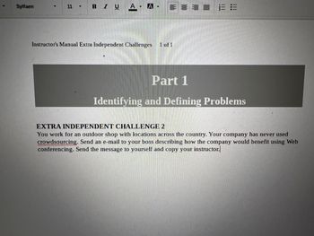 Sylfaen
11 Y
BIUA- A
♥
Instructor's Manual Extra Independent Challenges 1 of 1
13:3
Part 1
Identifying and Defining Problems
EXTRA INDEPENDENT CHALLENGE 2
You work for an outdoor shop with locations across the country. Your company has never used
crowdsourcing. Send an e-mail to your boss describing how the company would benefit using Web
conferencing. Send the message to yourself and copy your instructor.