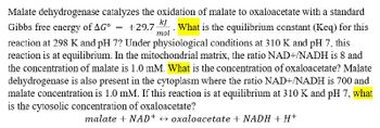 Malate dehydrogenase catalyzes the oxidation of malate to oxaloacetate with a standard
Gibbs free energy of AG° +29.7 What is the equilibrium constant (Keq) for this
=
mol
reaction at 298 K and pH 7? Under physiological conditions at 310 K and pH 7, this
reaction is at equilibrium. In the mitochondrial matrix, the ratio NAD+/NADH is 8 and
the concentration of malate is 1.0 mM. What is the concentration of oxaloacetate? Malate
dehydrogenase is also present in the cytoplasm where the ratio NAD+/NADH is 700 and
malate concentration is 1.0 mM. If this reaction is at equilibrium at 310 K and pH 7, what
is the cytosolic concentration of oxaloacetate?
malate + NAD+ oxaloacetate + NADH + H+