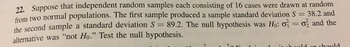 7 Suppose that independent random samples each consisting of 16 cases were drawn at random
rom two normal populations. The first sample produced a sample standard deviation S 38.2 and
the second sample a standard deviation S 89.2. The null h
alternative was "not Ho." Test the null hypothesis.
ypothesis was H: σ
σ and the
