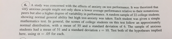 tudy was concerned with the effects of anxiety on test performance. It was theorized that
very anxious people might not only show a lower average performance relati
peers but als
showing normal general ability but high test-anxiety was taken. Each student was given a simple
mathematics test. In general, the scores of college students on this test follow an approximatey
normal distribution, with a mean of 55 and a standard deviation of 6. The sample of anxious
ve to their nonanxious
o a higher degree of variability in performance. A random sample of 22 college students
students had a mean of 51 and a standard deviation s 10. Test both of the hypotheses implied
here, using α- 05 for each.
