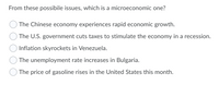 From these possibile issues, which is a microeconomic one?
The Chinese economy experiences rapid economic growth.
The U.S. government cuts taxes to stimulate the economy in a recession.
Inflation skyrockets in Venezuela.
The unemployment rate increases in Bulgaria.
The price of gasoline rises in the United States this month.
