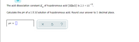 The acid dissociation constant K, of hypobromous acid (HB1O) is 2.3 x 10.
Calculate the pH of a 1.8 M solution of hypobromous acid. Round your answer to 1 decimal place.
pH = 0
