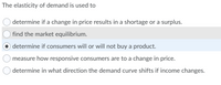 The elasticity of demand is used to
determine if a change in price results in a shortage or a surplus.
find the market equilibrium.
determine if consumers will or will not buy a product.
measure how responsive consumers are to a change in price.
determine in what direction the demand curve shifts if income changes.
