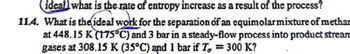 ideall what is the rate of entropy increase as a result of the process?
114. What is the ideal work for the separation of an equimolar mixture of methan
at 448.15 K (175°C) and 3 bar in a steady-flow process into product stream
gases at 308.15 K (35°C) and 1 bar if T, = 300 K?