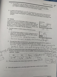 ### Conservation of Energy

#### 5. Is it possible to rank the changes in total energy of the three systems by simply comparing the rankings of the change in potential and kinetic energy for the systems (i.e., without comparing the net work on the systems)? Explain.

#### D. In order for the equation \( K_i + U_i = K_f + U_f \) to be true for a given system, what must be true about the net work on that system? Explain. (Hint: Rearrange the terms to express the equation in terms of \(\Delta K\) and \(\Delta U\). How are these related to the change in total energy of the system?)

---

### II. Systems

A block of mass \( m \) on a frictionless surface is attached to an ideal massless spring of constant \( k \), as shown in the diagram below. 

**Diagram Description:**
- The block is initially at \( x = 0 \), the spring is neither stretched nor compressed.
- At time \( t_i \), the block is released from rest at \( x = x_i \).
- At time \( t_f \), the block passes \( x = 0 \) moving to the left with speed \( v_f \).
- **Just Before Diagram** shows the block at \( x = x_i \) with the spring compressed/stretched.
- **t = t_f, x = 0** shows the block passing the equilibrium position.

---

#### A. Consider system A, which consists of the block and the spring.

**1. List all the forces acting on system A during the interval from \( t_i \) to \( t_f \). For each force, indicate the object exerting the force and the type of force.**

- Gravitational force (by Earth)
- Normal force (by surface)
- Spring force (by spring)

**Notes** (as per handwritten annotations):
- Gravitational force perpendicular to gravitational work is zero.
- Work done by spring: \( W = \int_{x_i}^{0} -kx\, dx = -\frac{1}{2}kx_i^2 \)

**2. For each force that you listed above, state whether that force does positive, negative, or zero work on system A during the interval from \( t_i \) to \( t_f \). Explain.**

- Gravitational force: zero work.
- Normal force: zero