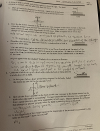 d. Consider a book on top of a level table while the book is being pressed
straight down by a hand.
i. In the space below, draw a free-body diagram for the book. Label
the forces as you did in the tutorial Forces.
Force by kaindwd
ii. How do the forces exerted on the book in this case compare to the forces exerted on the
book when the hand is not pushing? List any forces that are the same (i.e., same type of
force, same direction, and same magnitude) in both cases. Make a separate list of forces
that change (or are not present) when the hand is pressing down on the book.
No tengãon focees mesene.
Normal for ee
Weitht
iii. Is the magnitude of the weight equal to the magnitude of the normal force exerted by the
table on the book? How can you tell?
No,
