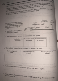 ### Tension in Mechanics

#### Problem 2

**Consider the following statement made by a student about each of the four motions in problem 1:**

"The magnitude of the force exerted by the block on an individual string is the same as the magnitude of the force exerted by that string on the block. They are a third law force pair. So I don't understand why the block doesn’t move at constant speed if that is true."

The student has correctly identified Newton's third law (action-reaction) force pair. Explain why this does not mean that the block must move at constant speed.

#### Problem 3

**Five identical blocks, each of mass \( m \), are pulled across a table as shown. Use the approximations that the table is frictionless and the strings are massless.**

| ![Image showing three systems of blocks: System A with one block pulled by String P, System B with two blocks pulled by String Q, System C with two blocks pulled by String R](https://image-link.com) |
|:--:|
| *System of blocks* |

Three systems are illustrated:
- **System A**: Single block pulled by String P
- **System B**: Two blocks pulled by String Q
- **System C**: Two blocks pulled by String R

**(a) Describe the motion of each of the systems A, B, and C.**

**(b) Draw vectors below to represent the acceleration of each system.**

| Acceleration vector for system A | Acceleration vector for system B | Acceleration vector for system C |
|:--------------------------------:|:--------------------------------:|:--------------------------------:|
|                                 |                                  |                                  |

**(c) Draw and label separate free-body diagrams for systems A, B, and C.**

| Free-body diagram for system A | Free-body diagram for system B | Free-body diagram for system C |
|:------------------------------:|:------------------------------:|:------------------------------:|
|                               |                               |                              |

**(d) Rank the magnitudes of the net forces on systems A, B, and C. Explain.**

**(e) Write expressions for the tension in strings P and R in terms of \( T_Q \), the tension in string Q. Show all your work.**

### Explanation of Graphs and Diagrams

- **Graph/Diagram 1**: Shows a setup where three different systems with blocks are linked by