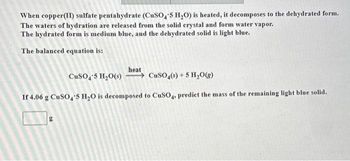 When copper(II) sulfate pentahydrate (CuSO4'5 H₂O) is heated, it decomposes to the dehydrated form.
The waters of hydration are released from the solid crystal and form water vapor.
The hydrated form is medium blue, and the dehydrated solid is light blue.
The balanced equation is:
heat
CuSO4-5 H₂O(s) →CuSO4(s) + 5 H₂O(g)
If 4.06 g CuSO4 5 H₂O is decomposed to CuSO4, predict the mass of the remaining light blue solid.