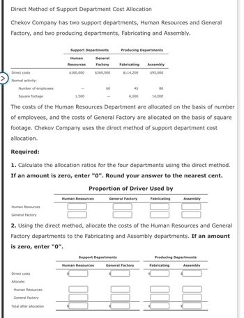 Direct Method of Support Department Cost Allocation
Chekov Company has two support departments, Human Resources and General
Factory, and two producing departments, Fabricating and Assembly.
Direct costs
Normal activity:
Number of employees
Square footage
Support Departments
Producing Departments
Human
Resources
$160,000
General
Factory
$360,000
Fabricating
Assembly
$114,200
$95,000
60
45
80
1,500
6,000
14,000
The costs of the Human Resources Department are allocated on the basis of number
of employees, and the costs of General Factory are allocated on the basis of square
footage. Chekov Company uses the direct method of support department cost
allocation.
Required:
1. Calculate the allocation ratios for the four departments using the direct method.
If an amount is zero, enter "0". Round your answer to the nearest cent.
Proportion of Driver Used by
Human Resources
Human Resources
General Factory
General Factory
Fabricating
Assembly
2. Using the direct method, allocate the costs of the Human Resources and General
Factory departments to the Fabricating and Assembly departments. If an amount
enter "0".
is zero,
Direct costs
Allocate:
Human Resources
General Factory
Total after allocation
Support Departments
Producing Departments
Human Resources
General Factory
Fabricating
Assembly
$