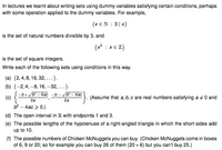 In lectures we learnt about writing sets using dummy variables satisfying certain conditions, perhaps
with some operation applied to the dummy variables. For example,
{x €N : 3|x}
is the set of natural numbers divisible by 3, and
{x? : x€ Z}
is the set of square integers.
Write each of the following sets using conditions in this way.
(a) {2, 4,8, 16, 32, ...}.
(b) {-2,4, –8, 16, –32, ...}.
-b+ yb? - 4ac -b - Vb – 4ac
(c)
}. (Assume that a, b, c are real numbers satisfying a 40 and
2a
2a
b2 – 4ac > 0.)
(d) The open interval in R with endpoints 1 and 3.
(e) The possible lengths of the hypotenuse of a right-angled triangle in which the short sides add
up to 10.
(1) The possible numbers of Chicken McNuggets you can buy. (Chicken McNuggets come in boxes
of 6, 9 or 20; so for example you can buy 26 of them (20 + 6) but you can't buy 25.)
