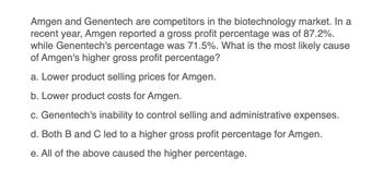 Amgen and Genentech are competitors in the biotechnology market. In a
recent year, Amgen reported a gross profit percentage was of 87.2%.
while Genentech's percentage was 71.5%. What is the most likely cause
of Amgen's higher gross profit percentage?
a. Lower product selling prices for Amgen.
b. Lower product costs for Amgen.
c. Genentech's inability to control selling and administrative expenses.
d. Both B and C led to a higher gross profit percentage for Amgen.
e. All of the above caused the higher percentage.