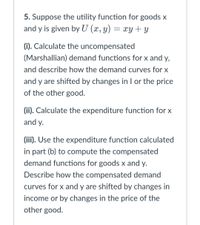 5. Suppose the utility function for goods x
and y is given by U (x, y) = xY + y
(i). Calculate the uncompensated
(Marshallian) demand functions for x and y,
and describe how the demand curves for x
and y are shifted by changes in I or the price
of the other good.
(ii). Calculate the expenditure function for x
and y.
(iii). Use the expenditure function calculated
in part (b) to compute the compensated
demand functions for goods x and y.
Describe how the compensated demand
curves for x and y are shifted by changes in
income or by changes in the price of the
other good.
