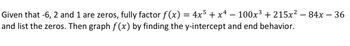 Given that -6, 2 and 1 are zeros, fully factor f(x) = 4x5 + x¹ − 100x³ + 215x² − 84x − 36
and list the zeros. Then graph f(x) by finding the y-intercept and end behavior.