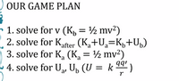 OUR GAME PLAN
- 1. solve for v (K, = ½ mv²)
2. solve for Kafter (K,+U,=Kµ+U»)
3. solve for K, (K = ½ mv2)
4. solve for U, U, (U = k )
%3D
