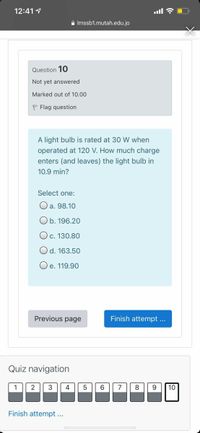 12:41 1
ull ?
A Imssb1.mutah.edu.jo
Question 10
Not yet answered
Marked out of 10.00
P Flag question
A light bulb is rated at 30 W when
operated at 120 V. How much charge
enters (and leaves) the light bulb in
10.9 min?
Select one:
O a. 98.10
O b. 196.20
Oc. 130.80
Od. 163.50
e. 119.90
Previous page
Finish attempt ...
Quiz navigation
1
2
3
4
7
8
9.
10
Finish attempt ...
