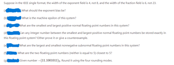 Suppose in the IEEE single format, the width of the exponent field is 4, not 8, and the width of the fraction field is 6, not 23.
What should the exponent bias be?
(b)
What is the machine epsilon of this system?
(c)
What are the smallest and largest positive normal floating point numbers in this system?
(d)
Can any integer number between the smallest and largest positive normal floating point numbers be stored exactly in
this floating point system? Either prove it or give a counterexample.
(e)
What are the largest and smallest nonnegative subnormal floating point numbers in this system?
(f)
What are the two floating point numbers (neither is equal to 5) closest to 5?
(g)
Given number -(11.1001011) 2. Round it using the four rounding modes.