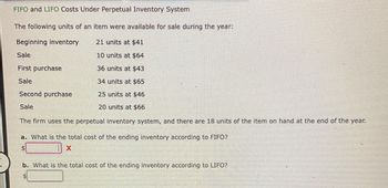 FIFO and LIFO Costs Under Perpetual Inventory System
The following units of an item were available for sale during the year:
Beginning inventory
21 units at $41
10 units at $64
36 units at $43
34 units at $65
Second purchase
25 units at $46
Sale
20 units at $66
The firm uses the perpetual inventory system, and there are 18 units of the item on hand at the end of the year.
Sale
First purchase
Sale
a. What is the total cost of the ending inventory according to FIFO?
X
b. What is the total cost of the ending inventory according to LIFO?