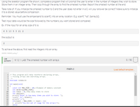 Using the skeleton program file shown, complete a program that will prompt the user to enter in the number of integers they wish to store.
Store them in an integer array. Then loop through the array to find the smallest number. Report the smallest number at the end.
Take note of: If you initialize the smallest number to 0 and the user does not enter in a 0, will your answer be correct? Make sure to initialize
it to a stored value before comparison.
Reminder: You must use the ampersand to scanf() into an array location. E.g. scanf(" %d", &array[x);
Test input data would be the size followed by the numbers you want stored and compared.
Ex: If the input for an array size of 6 is:
6 5 10 5 3 21 2
the output is:
2
To achieve the above, first read the integers into an array.
20a5521608360.gazay7
LAB
9.12.1: LAB: The smallest number with arrays
0/ 50
АCTIVITY
main.c
Load default template.
1 /* This program will help reinforce declaring arrays,
2
* filling arrays and searching arrays.
3
4 Hinclude <stdio.h>
6 int nain(void)
7 {
const int MAX_SIZE = 10;//Example of memory constant
int nbrArray[MAX_SIZE];
int linit = 0;//How many itens to store
int snallest;
10
11
12
printf("Enter in how many itens you wish to store: ");
scanf(" Xd", &limit);
printf("\n");
if((linit > MAX_SIZE) || limit < 1))
( printf("You are out of range for the array\n");
Jelse
13
14
15
16
17
