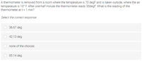 A thermometer is removed from a room where the temperature is 70 degF and is taken outside, where the air
temperature is 10° F. After one-half minute the thermometer reads 50degF. What is the reading of the
thermometer at t = 1 min?
Select the correct response:
36.67 deg
42.13 deg
none of the choices
85.14 deg
