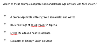 Which of these examples of prehistoric and Bronze Age artwork was NOT shown?
A Bronze Age Stela with engraved semicircles and waves
Rock Paintings of Tassil N'Ajjer in Algeria
N'Hila Stela found near Casablanca
Examples of Tifinagh Script on Stone