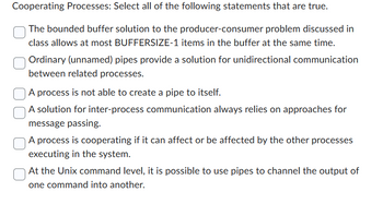 Cooperating Processes: Select all of the following statements that are true.
The bounded buffer solution to the producer-consumer problem discussed in
class allows at most BUFFERSIZE-1 items in the buffer at the same time.
Ordinary (unnamed) pipes provide a solution for unidirectional communication
between related processes.
A process is not able to create a pipe to itself.
A solution for inter-process communication always relies on approaches for
message passing.
A process is cooperating if it can affect or be affected by the other processes
executing in the system.
At the Unix command level, it is possible to use pipes to channel the output of
one command into another.