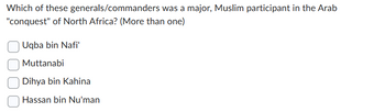 Which of these generals/commanders was a major, Muslim participant in the Arab
"conquest" of North Africa? (More than one)
Uqba bin Nafi'
Muttanabi
Dihya bin Kahina
Hassan bin Nu'man