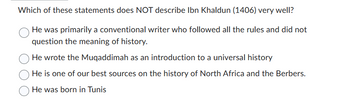 Which of these statements does NOT describe Ibn Khaldun (1406) very well?
He was primarily a conventional writer who followed all the rules and did not
question the meaning of history.
He wrote the Muqaddimah as an introduction to a universal history
He is one of our best sources on the history of North Africa and the Berbers.
He was born in Tunis