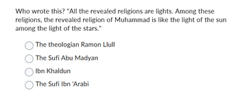 Who wrote this? "All the revealed religions are lights. Among these
religions, the revealed religion of Muhammad is like the light of the sun
among the light of the stars."
The theologian Ramon Llull
The Sufi Abu Madyan
Ibn Khaldun
The Sufi Ibn 'Arabi