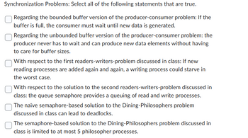 Synchronization Problems: Select all of the following statements that are true.
Regarding the bounded buffer version of the producer-consumer problem: If the
buffer is full, the consumer must wait until new data is generated.
Regarding the unbounded buffer version of the producer-consumer problem: the
producer never has to wait and can produce new data elements without having
to care for buffer sizes.
With respect to the first readers-writers-problem discussed in class: If new
reading processes are added again and again, a writing process could starve in
the worst case.
With respect to the solution to the second readers-writers-problem discussed in
class: the queue semaphore provides a queuing of read and write processes.
The naïve semaphore-based solution to the Dining-Philosophers problem
discussed in class can lead to deadlocks.
The semaphore-based solution to the Dining-Philosophers problem discussed in
class is limited to at most 5 philosopher processes.