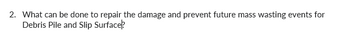 ### Question 2

**What can be done to repair the damage and prevent future mass wasting events for Debris Pile and Slip Surface?**

---

In addressing the repair and prevention of damage related to debris piles and slip surfaces, several engineering and environmental strategies can be implemented:

1. **Reinforcement Techniques:**
   - Use of retaining walls to stabilize areas prone to slippage.
   - Installation of ground anchors or soil nails to provide additional support to unstable slopes.

2. **Drainage Control:**
   - Proper drainage systems to prevent water accumulation, which can trigger mass wasting.
   - Constructing ditches or culverts to redirect surface water away from vulnerable areas.

3. **Vegetation and Reforestation:**
   - Planting deep-rooted vegetation to help bind the soil and provide natural support.
   - Restoration of natural plant cover can improve slope stability over time.

4. **Slope Regrading:**
   - Reducing the slope angle to lessen gravitational forces acting on the slope.
   - Redistributing soil to achieve a more stable configuration.

5. **Monitoring and Early Warning Systems:**
   - Implementation of landslide monitoring equipment to detect early signs of movement.
   - Community alert systems for timely evacuation in case of imminent danger.

By combining these approaches, it is possible to mitigate the risk of mass wasting events and protect affected regions from future occurrences.