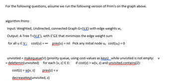 For the following questions, assume we run the following version of Prim's on the graph above.

**Algorithm: Prim's**

**Input:** 
Weighted, Undirected, Connected Graph G=(V,E) with edge weights w_e

**Output:** 
A Tree T=(V,E'), with E'⊆E that minimizes the edge weight sum

- For all u ∈ V:
  - cost(u) = ∞
  - prev(u) = nil
  - Pick any initial node u₀
  - cost(u₀) = 0

**Process:**
1. unvisited = makequeue(V) (priority queue, using cost-values as keys)
2. While unvisited is not empty:
   - v = deletemin(unvisited)
   - For each {v, z} ∈ E:
     - If cost(z) > w(v, z) and unvisited.contains(z):
       - cost(z) = w(v, z)
       - prev(z) = v
       - decreasekey(unvisited, z)