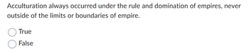 Acculturation always occurred under the rule and domination of empires, never
outside of the limits or boundaries of empire.
True
False