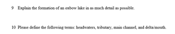 9 Explain the formation of an oxbow lake in as much detail as possible.
10 Please define the following terms: headwaters, tributary, main channel, and delta/mouth.