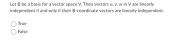 Let B be a basis for a vector space V. Then vectors u, v, w in V are linearly
independent if and only if their B-coordinate vectors are linearly independent.
True
False