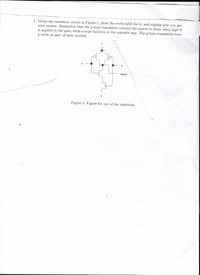 1. Given the transistor circuit in Figure 1, show the truth-table for it, and explain how you got
your answer. Remember that the p-type transistors connect the source to drain when logic 0
is applied to the gate, while n-type function in the opposite way. The p-type transistors have
a circle as part of their symbol.
1
a
b
output
Figure 1: Figure for one of the questions.
