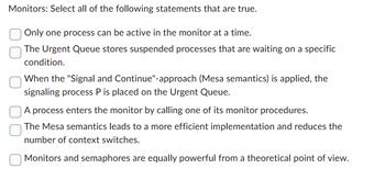 Monitors: Select all of the following statements that are true.
Only one process can be active in the monitor at a time.
The Urgent Queue stores suspended processes that are waiting on a specific
condition.
When the "Signal and Continue"-approach (Mesa semantics) is applied, the
signaling process P is placed on the Urgent Queue.
A process enters the monitor by calling one of its monitor procedures.
The Mesa semantics leads to a more efficient implementation and reduces the
number of context switches.
Monitors and semaphores are equally powerful from a theoretical point of view.