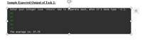 Sample Expected Output of Task 2:
Enter your integer (use 'return' key to separate each, when it's done type '-1'):
45
12
48
46
-1
The average is: 37.75
