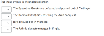 Put these events in chronological order.
<
The Byzantine Greeks are defeated and pushed out of Carthage
The Kahina (Dihya) dies resisting the Arab conquest
Idris II found Fes in Morocco
The Fatimid dynasty emerges in Ifriqiya